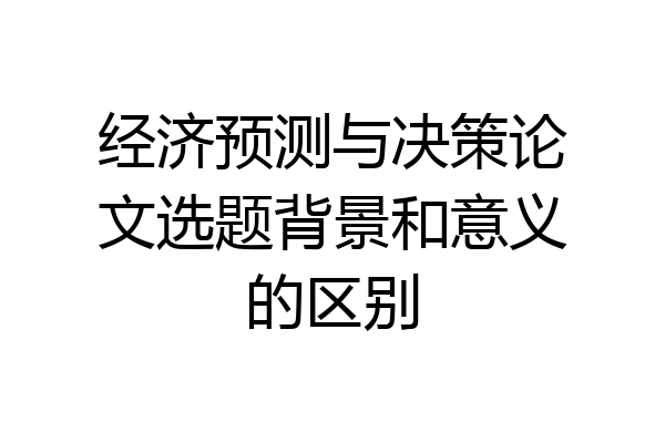 经济预测与决策论文选题背景和意义的区别