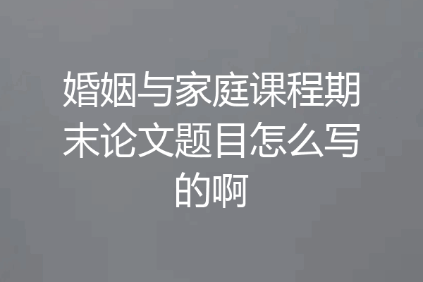 婚姻与家庭课程期末论文题目怎么写的啊