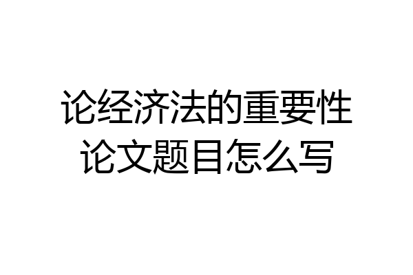 论经济法的重要性论文题目怎么写