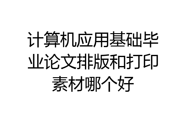 计算机应用基础毕业论文排版和打印素材哪个好