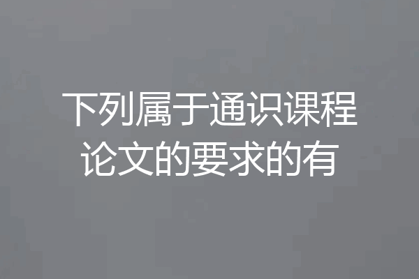 下列属于通识课程论文的要求的有