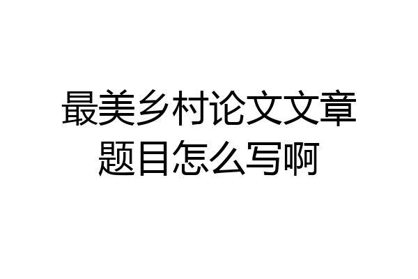 最美乡村论文文章题目怎么写啊