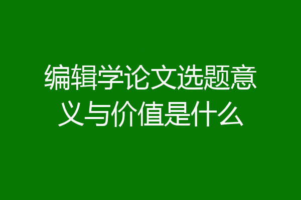编辑学论文选题意义与价值是什么