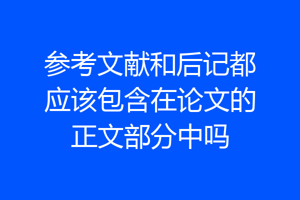 参考文献和后记都应该包含在论文的正文部分中吗