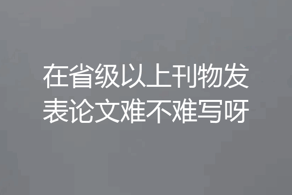 在省级以上刊物发表论文难不难写呀