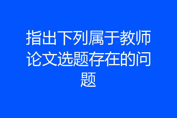 指出下列属于教师论文选题存在的问题