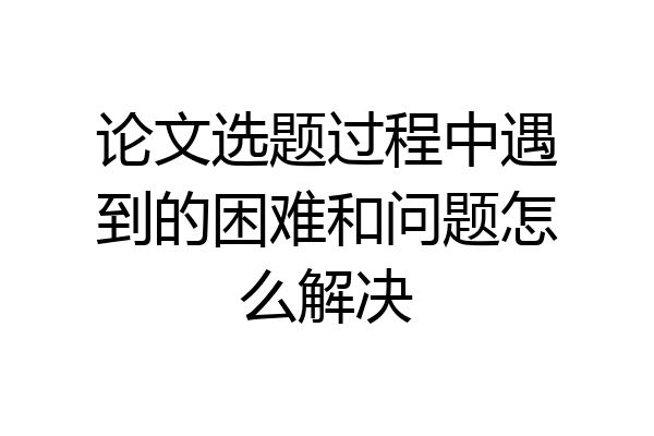 论文选题过程中遇到的困难和问题怎么解决