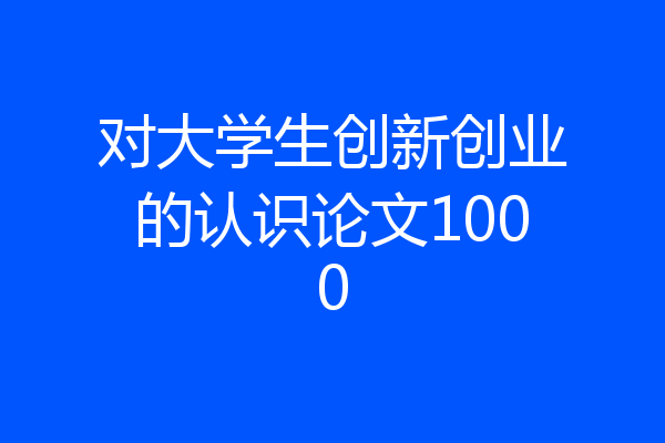 对大学生创新创业的认识论文1000