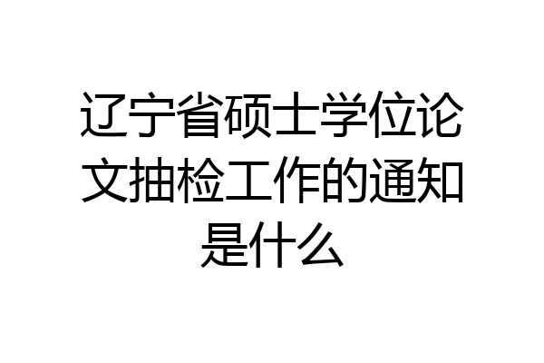 辽宁省硕士学位论文抽检工作的通知是什么