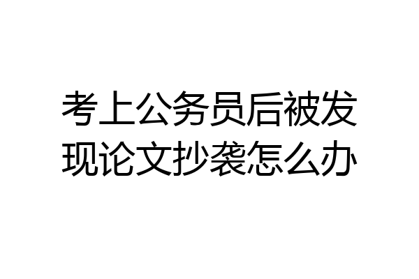 考上公务员后被发现论文抄袭怎么办