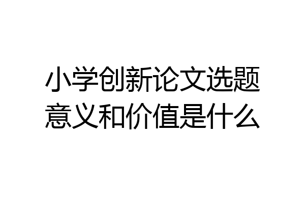小学创新论文选题意义和价值是什么