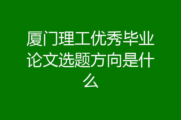 厦门理工优秀毕业论文选题方向是什么