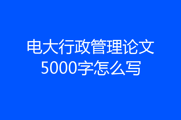 电大行政管理论文5000字怎么写