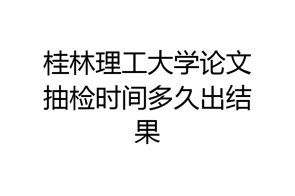 桂林理工大学论文抽检时间多久出结果
