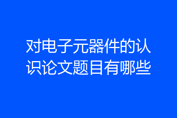 对电子元器件的认识论文题目有哪些