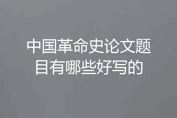 中国革命史论文题目有哪些好写的