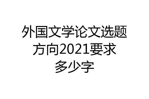 外国文学论文选题方向2021要求多少字