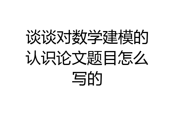 谈谈对数学建模的认识论文题目怎么写的