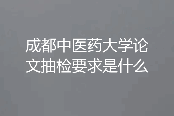 成都中医药大学论文抽检要求是什么