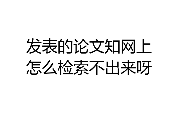 发表的论文知网上怎么检索不出来呀