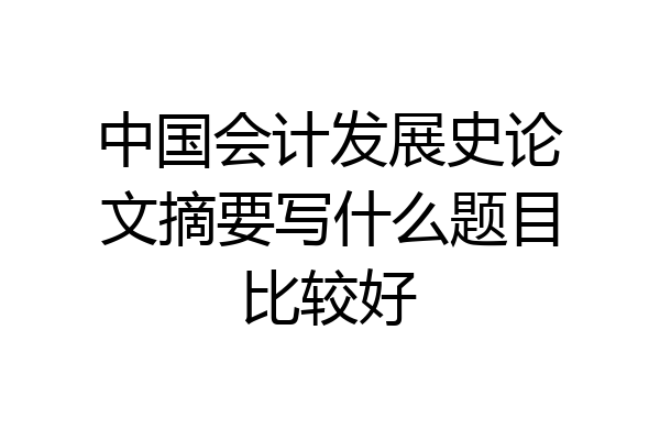 中国会计发展史论文摘要写什么题目比较好