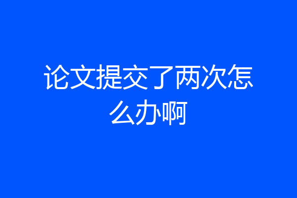 论文提交了两次怎么办啊