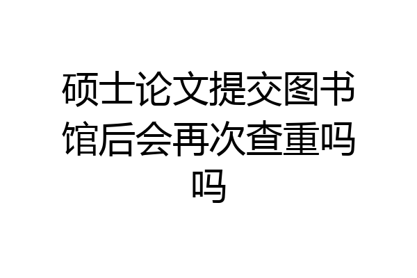 硕士论文提交图书馆后会再次查重吗吗