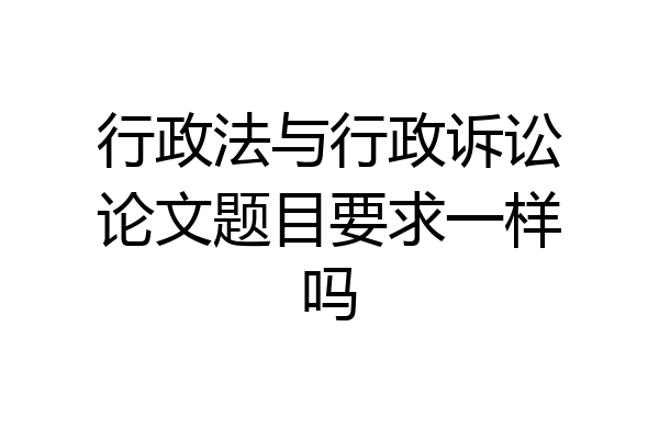 行政法与行政诉讼论文题目要求一样吗