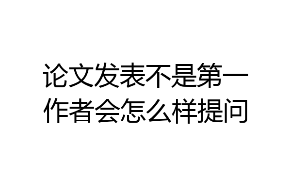 论文发表不是第一作者会怎么样提问