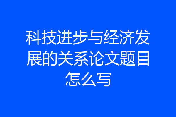 科技进步与经济发展的关系论文题目怎么写