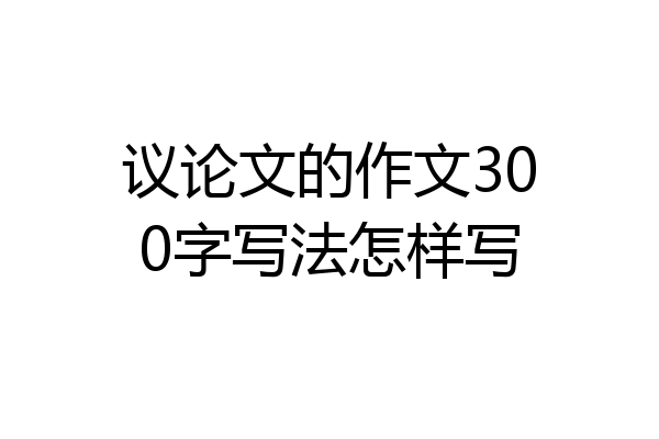 议论文的作文300字写法怎样写