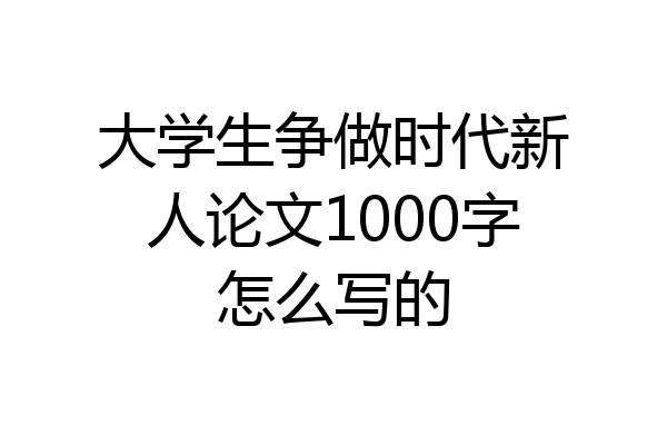 大学生争做时代新人论文1000字怎么写的
