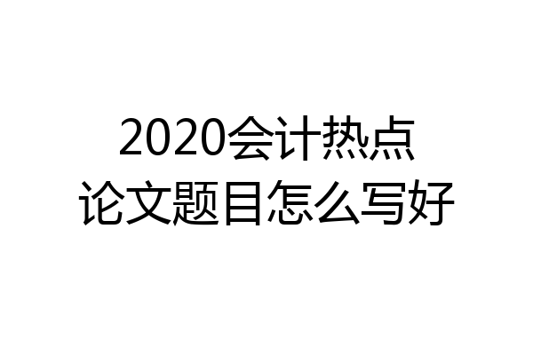 2020会计热点论文题目怎么写好