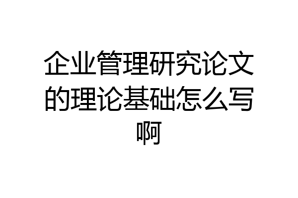 企业管理研究论文的理论基础怎么写啊