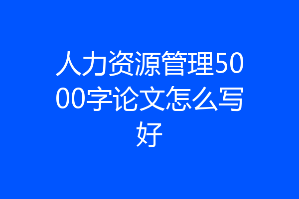 人力资源管理5000字论文怎么写好