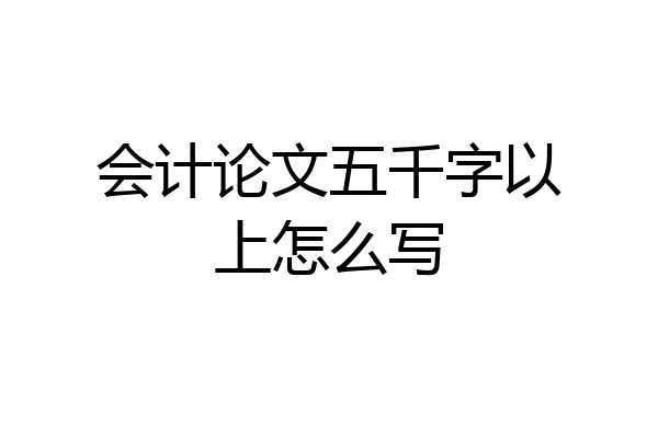 会计论文五千字以上怎么写