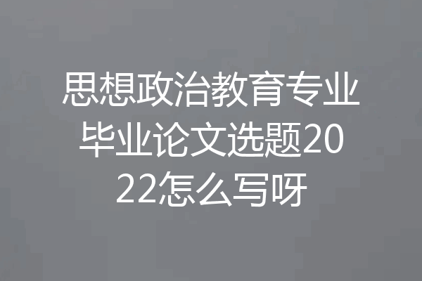 思想政治教育专业毕业论文选题2022怎么写呀
