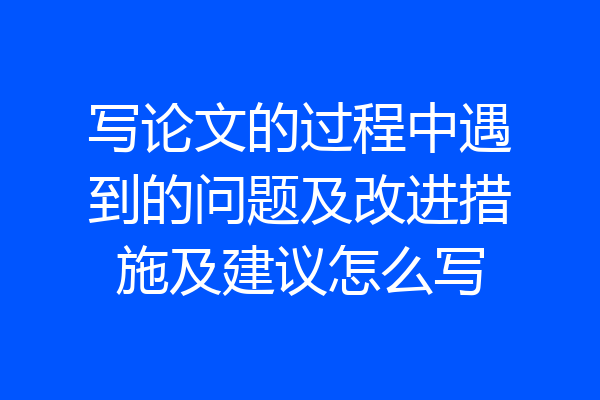 写论文的过程中遇到的问题及改进措施及建议怎么写