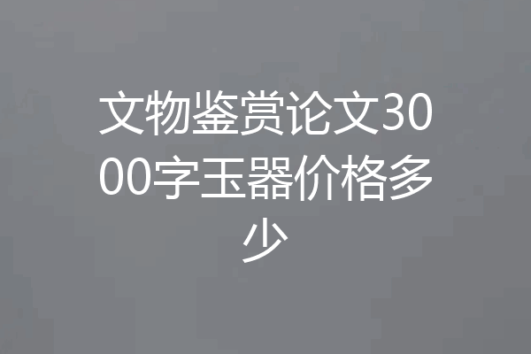 文物鉴赏论文3000字玉器价格多少