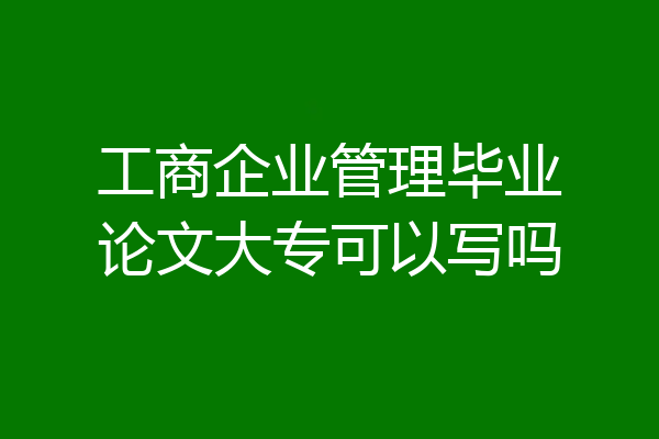 工商企业管理毕业论文大专可以写吗