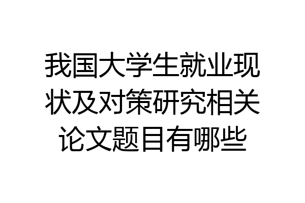 我国大学生就业现状及对策研究相关论文题目有哪些