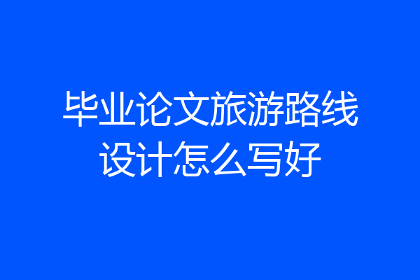 毕业论文旅游路线设计怎么写好