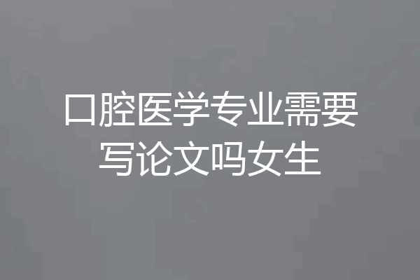 口腔医学专业需要写论文吗女生