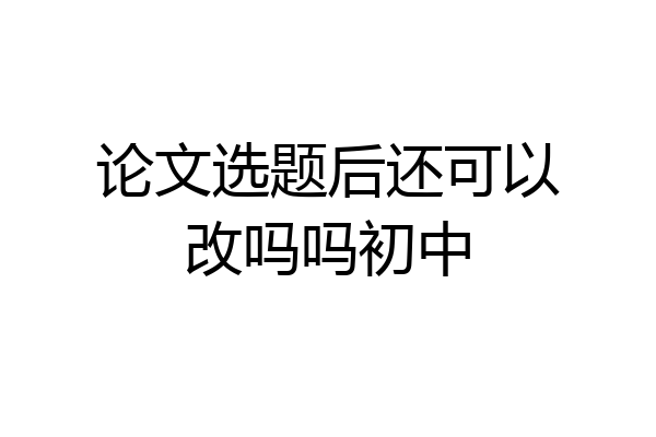 论文选题后还可以改吗吗初中