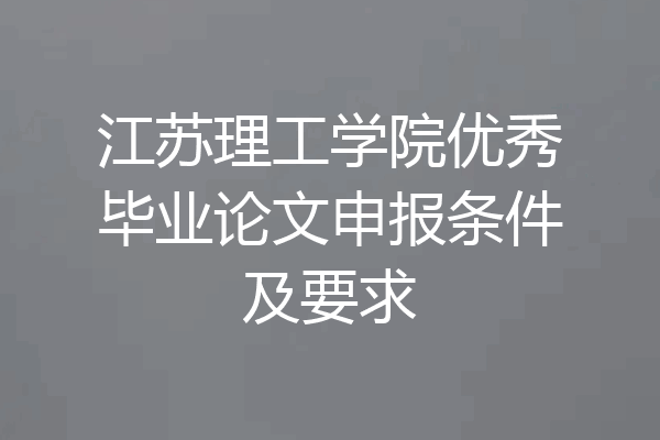 江苏理工学院优秀毕业论文申报条件及要求