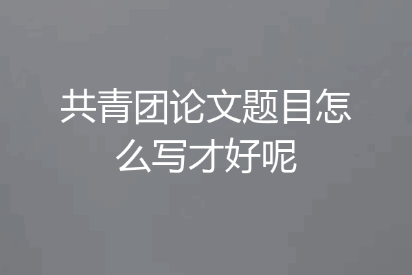 共青团论文题目怎么写才好呢
