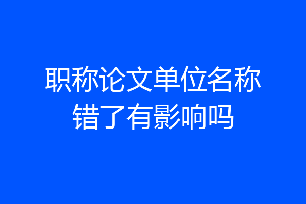 职称论文单位名称错了有影响吗