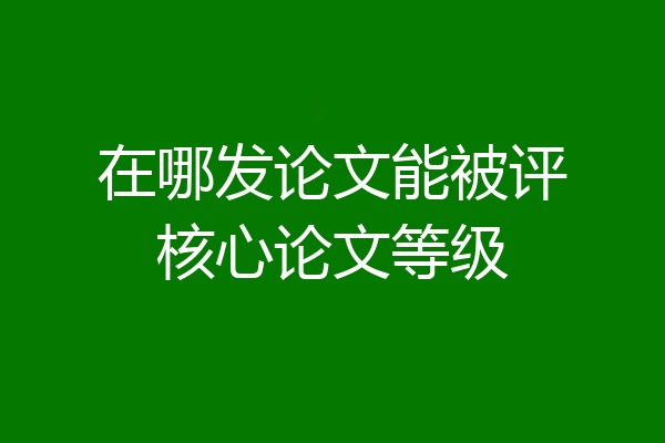 在哪发论文能被评核心论文等级