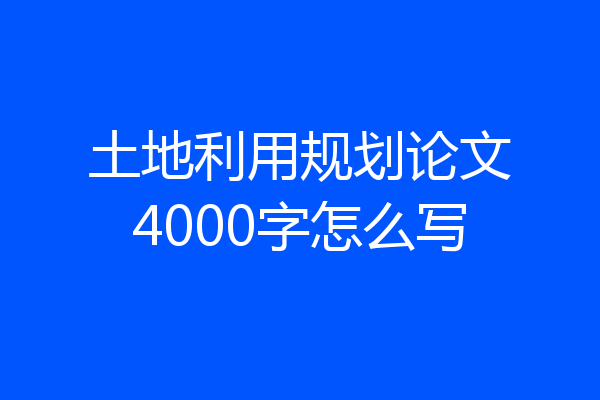 土地利用规划论文4000字怎么写