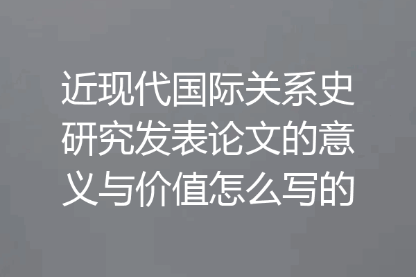 近现代国际关系史研究发表论文的意义与价值怎么写的